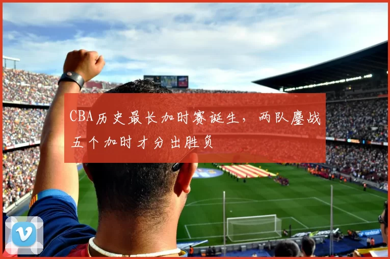 CBA历史最长加时赛诞生，两队鏖战五个加时才分出胜负