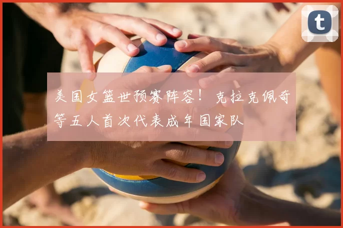 美国女篮世预赛阵容！克拉克佩奇等五人首次代表成年国家队