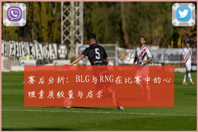 赛后分析:BLG与RNG在比赛中的心理素质较量与启示