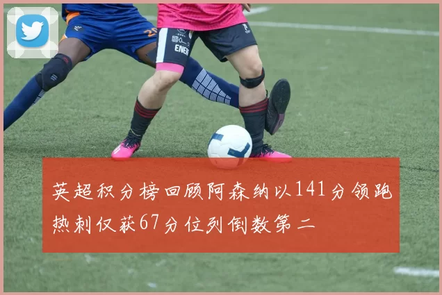 英超积分榜回顾阿森纳以141分领跑热刺仅获67分位列倒数第二