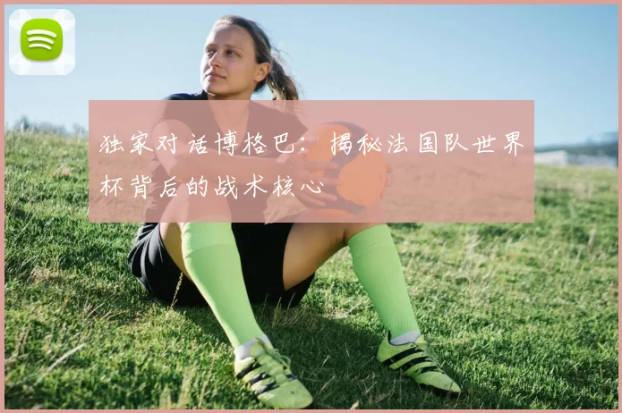 独家对话博格巴：揭秘法国队世界杯背后的战术核心