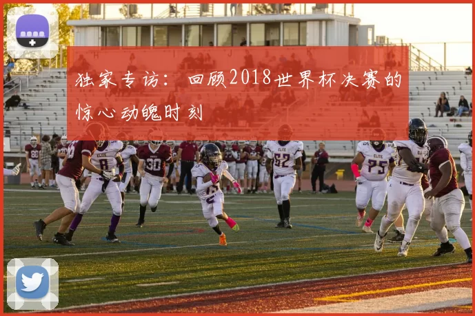 独家专访:回顾2018世界杯决赛的惊心动魄时刻