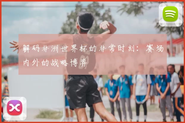 解码非洲世界杯的非常时刻:赛场内外的战略博弈