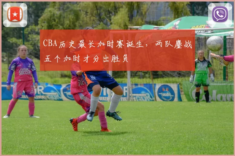 CBA历史最长加时赛诞生,两队鏖战五个加时才分出胜负