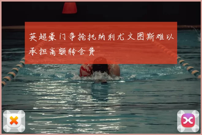英超豪门争抢托纳利尤文图斯难以承担高额转会费