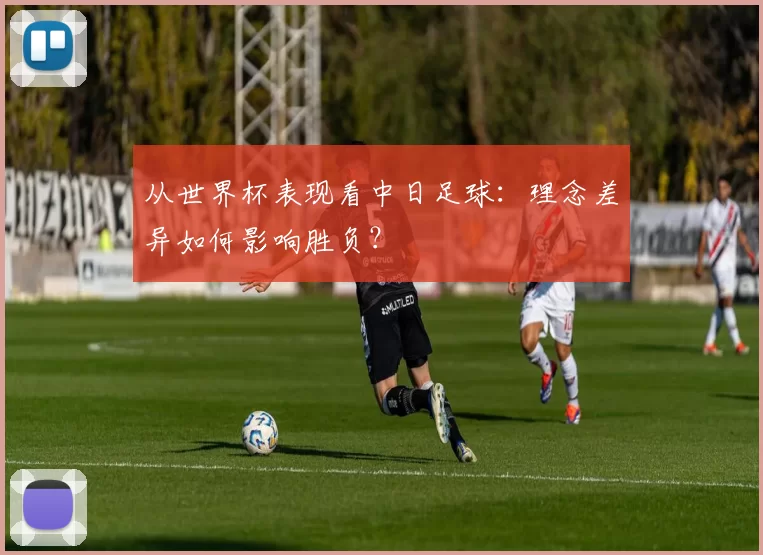从世界杯表现看中日足球：理念差异如何影响胜负？