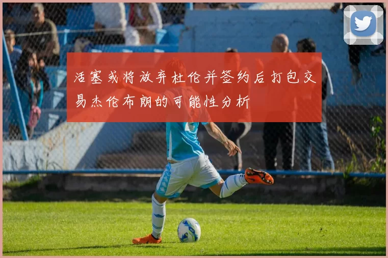 活塞或将放弃杜伦并签约后打包交易杰伦布朗的可能性分析