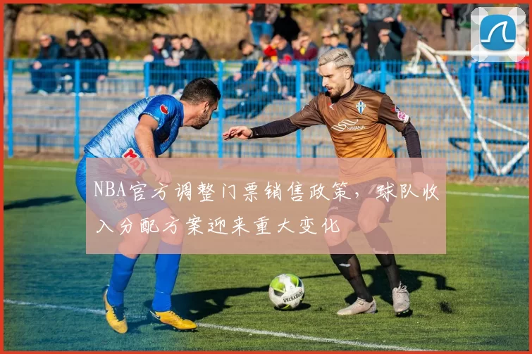 NBA官方调整门票销售政策,球队收入分配方案迎来重大变化