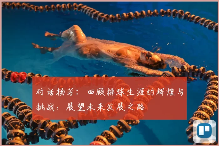 对话杨芳：回顾排球生涯的辉煌与挑战，展望未来发展之路