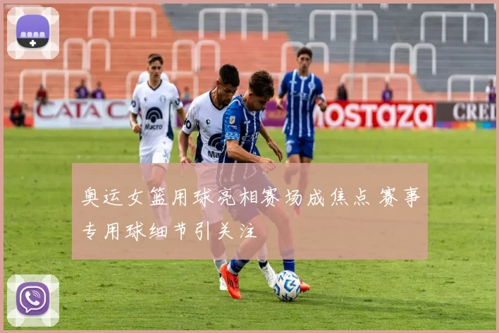 奥运女篮用球亮相赛场成焦点 赛事专用球细节引关注