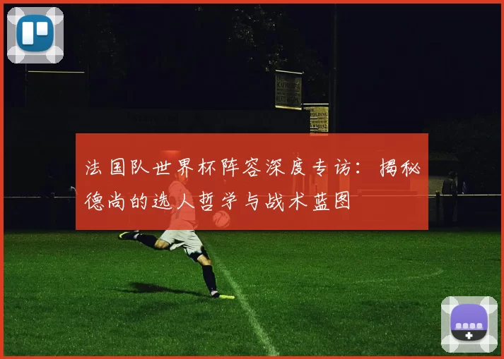 法国队世界杯阵容深度专访:揭秘德尚的选人哲学与战术蓝图