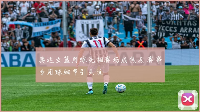 奥运女篮用球亮相赛场成焦点 赛事专用球细节引关注