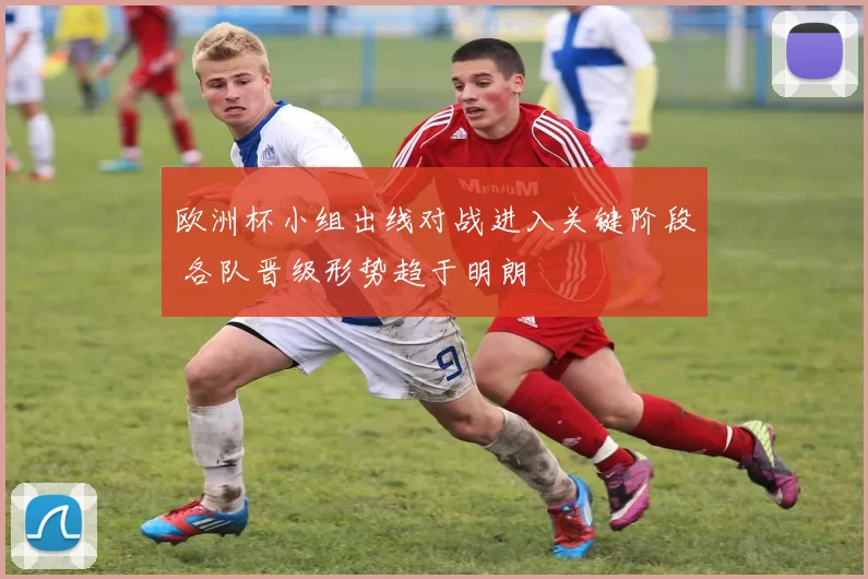 欧洲杯小组出线对战进入关键阶段 各队晋级形势趋于明朗