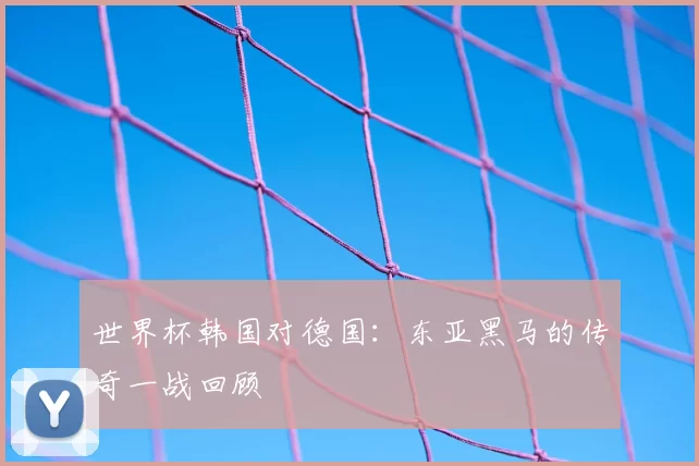 世界杯韩国对德国：东亚黑马的传奇一战回顾