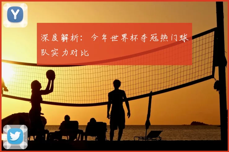 深度解析:今年世界杯夺冠热门球队实力对比