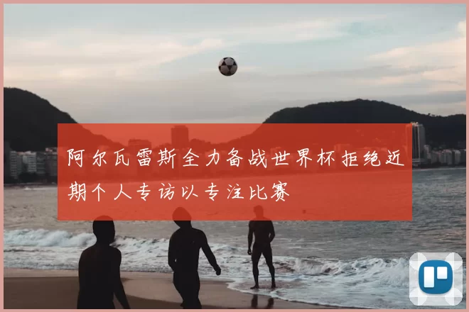 阿尔瓦雷斯全力备战世界杯拒绝近期个人专访以专注比赛