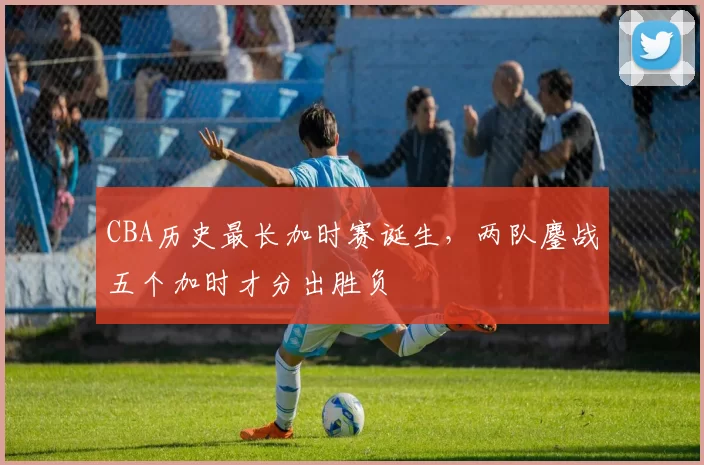 CBA历史最长加时赛诞生，两队鏖战五个加时才分出胜负