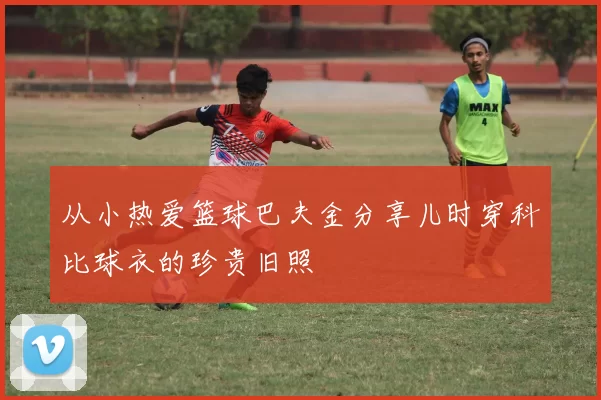 从小热爱篮球巴夫金分享儿时穿科比球衣的珍贵旧照