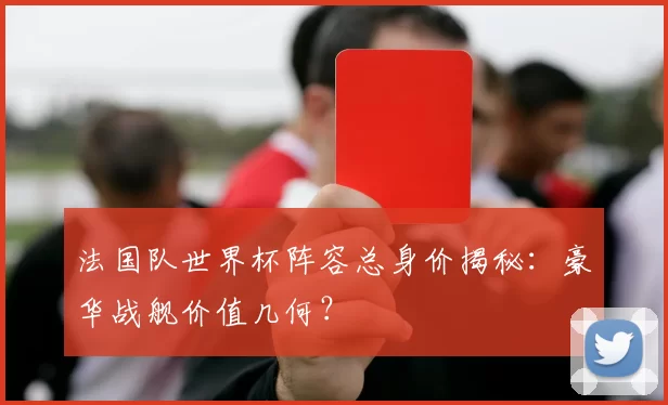 法国队世界杯阵容总身价揭秘：豪华战舰价值几何？