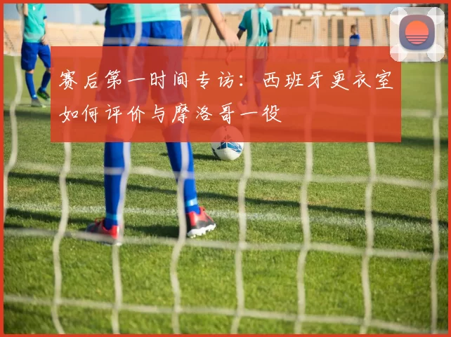 赛后第一时间专访：西班牙更衣室如何评价与摩洛哥一役