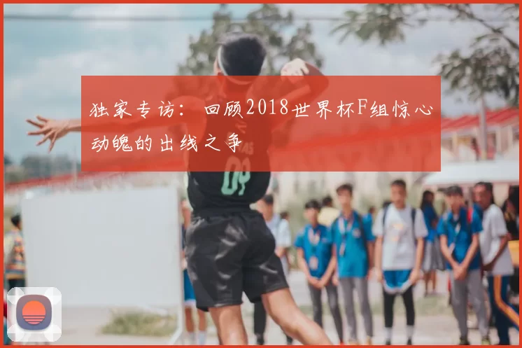 独家专访：回顾2018世界杯F组惊心动魄的出线之争