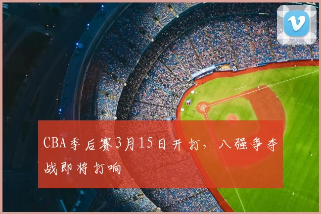 CBA季后赛3月15日开打，八强争夺战即将打响