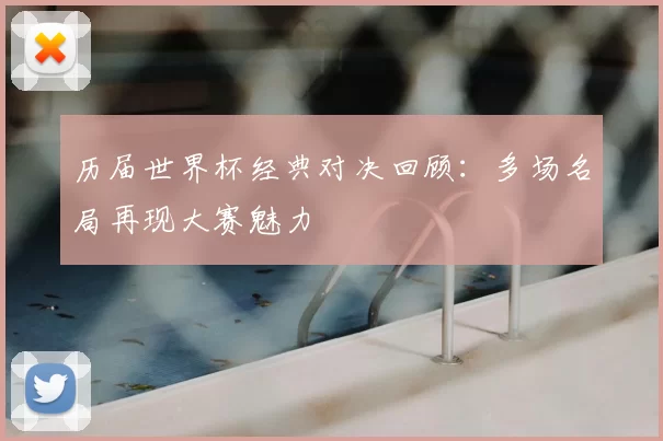 历届世界杯经典对决回顾：多场名局再现大赛魅力