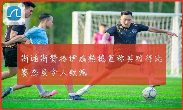 斯通斯赞格伊成熟稳重称其对待比赛态度令人钦佩