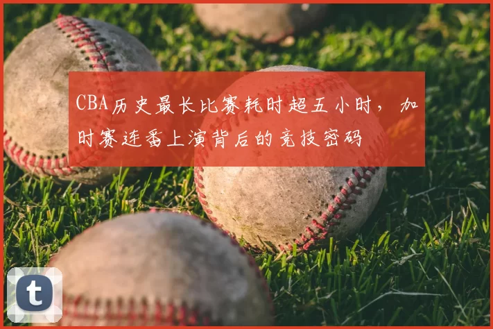 CBA历史最长比赛耗时超五小时,加时赛连番上演背后的竞技密码