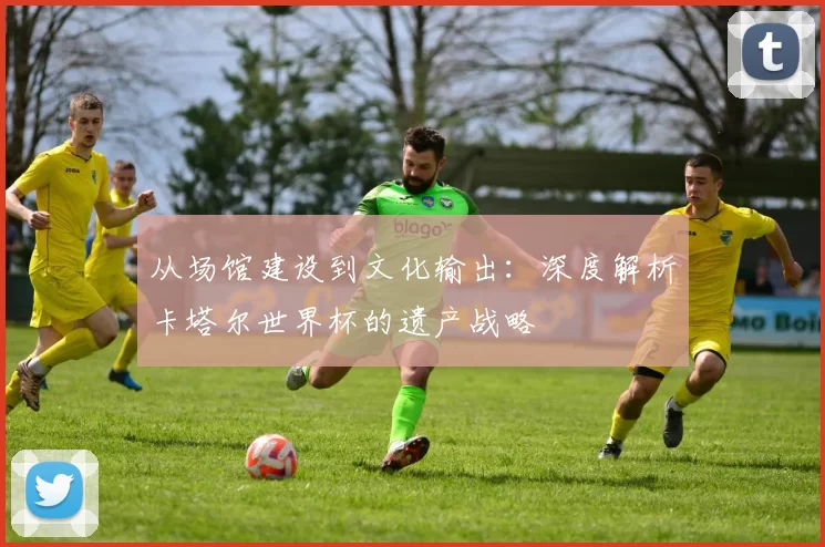 从场馆建设到文化输出:深度解析卡塔尔世界杯的遗产战略