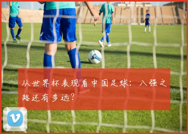 从世界杯表现看中国足球:八强之路还有多远?