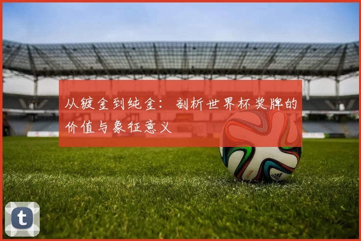 从镀金到纯金:剖析世界杯奖牌的价值与象征意义