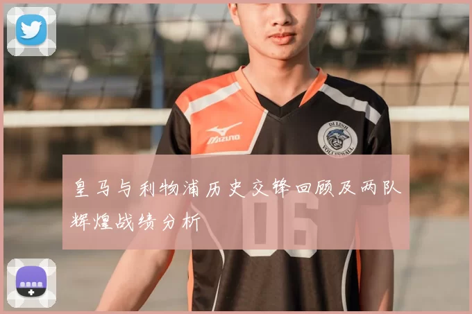 皇马与利物浦历史交锋回顾及两队辉煌战绩分析