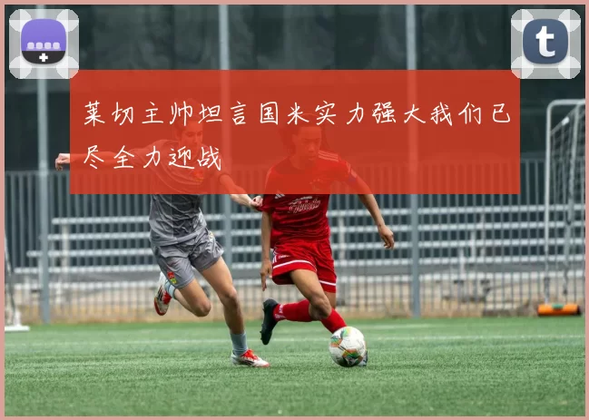 莱切主帅坦言国米实力强大我们已尽全力迎战
