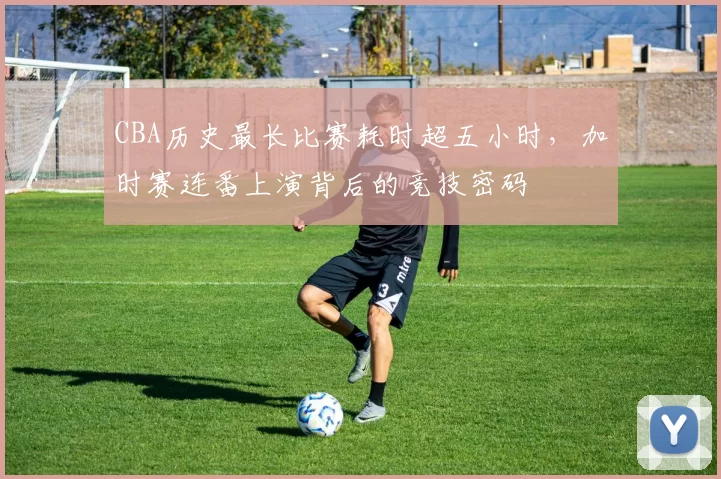 CBA历史最长比赛耗时超五小时,加时赛连番上演背后的竞技密码