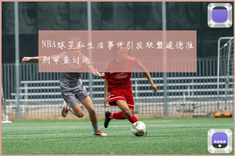 NBA球星私生活事件引发联盟道德准则审查讨论