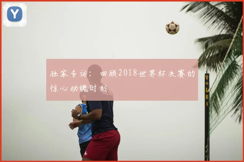 独家专访:回顾2018世界杯决赛的惊心动魄时刻