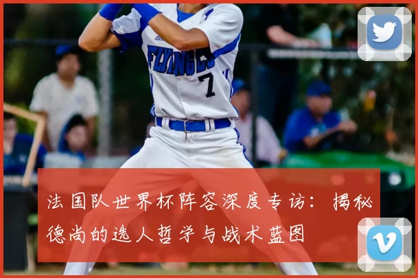 法国队世界杯阵容深度专访：揭秘德尚的选人哲学与战术蓝图