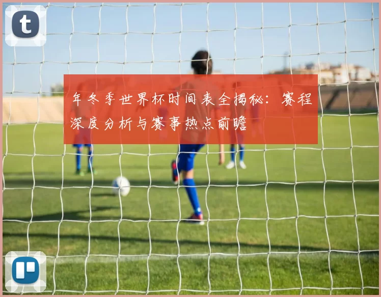 年冬季世界杯时间表全揭秘：赛程深度分析与赛事热点前瞻