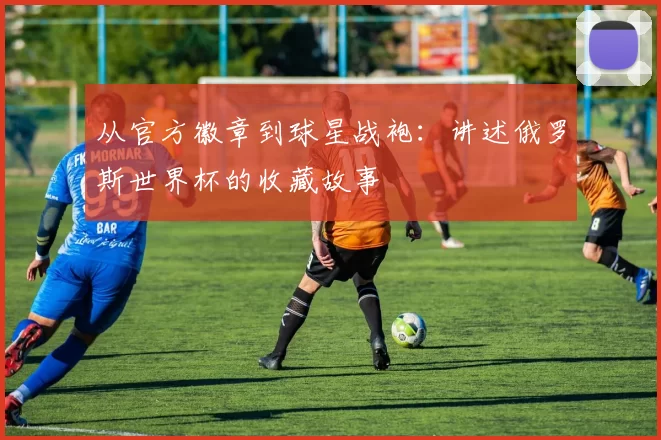 从官方徽章到球星战袍：讲述俄罗斯世界杯的收藏故事