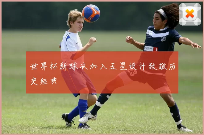 世界杯新球衣加入五星设计致敬历史经典