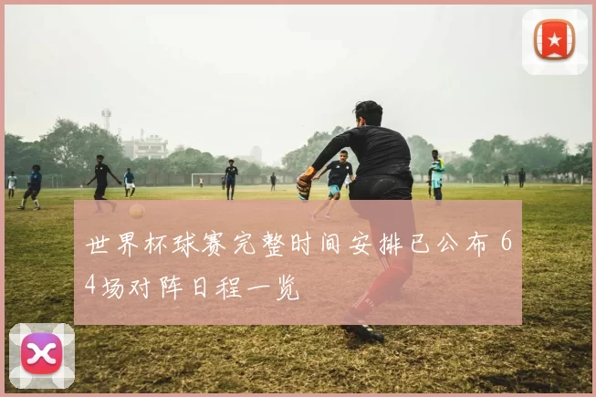 世界杯球赛完整时间安排已公布 64场对阵日程一览