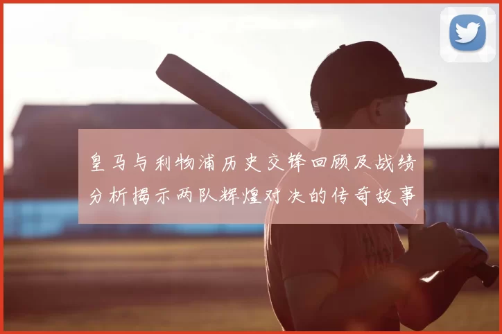 皇马与利物浦历史交锋回顾及战绩分析揭示两队辉煌对决的传奇故事