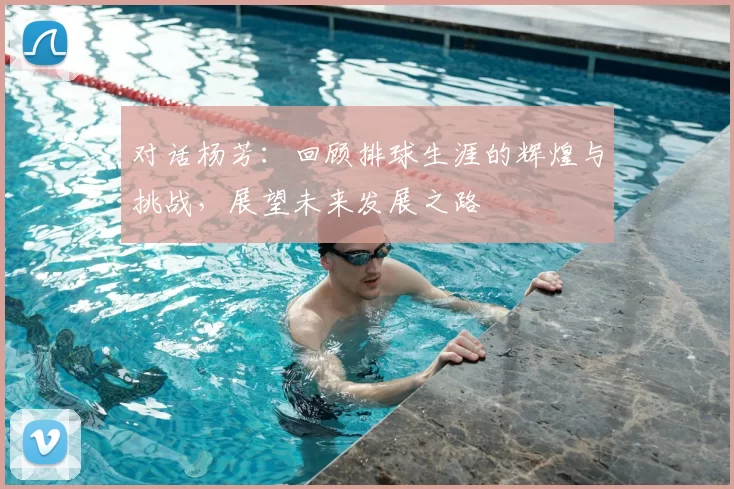 对话杨芳：回顾排球生涯的辉煌与挑战，展望未来发展之路